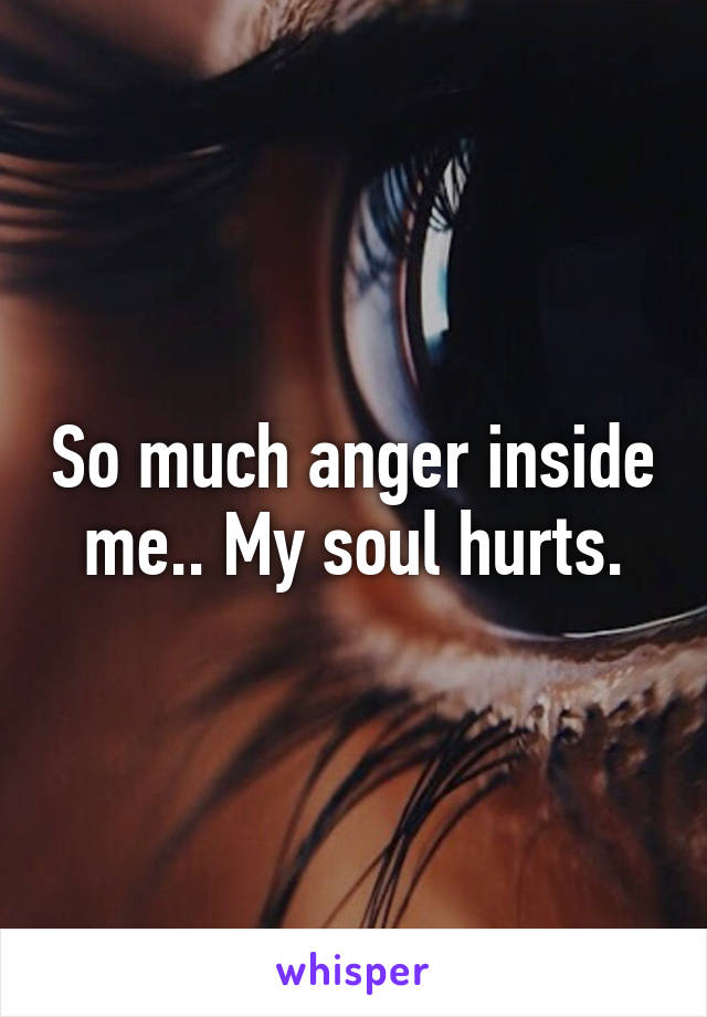 So much anger inside me.. My soul hurts.