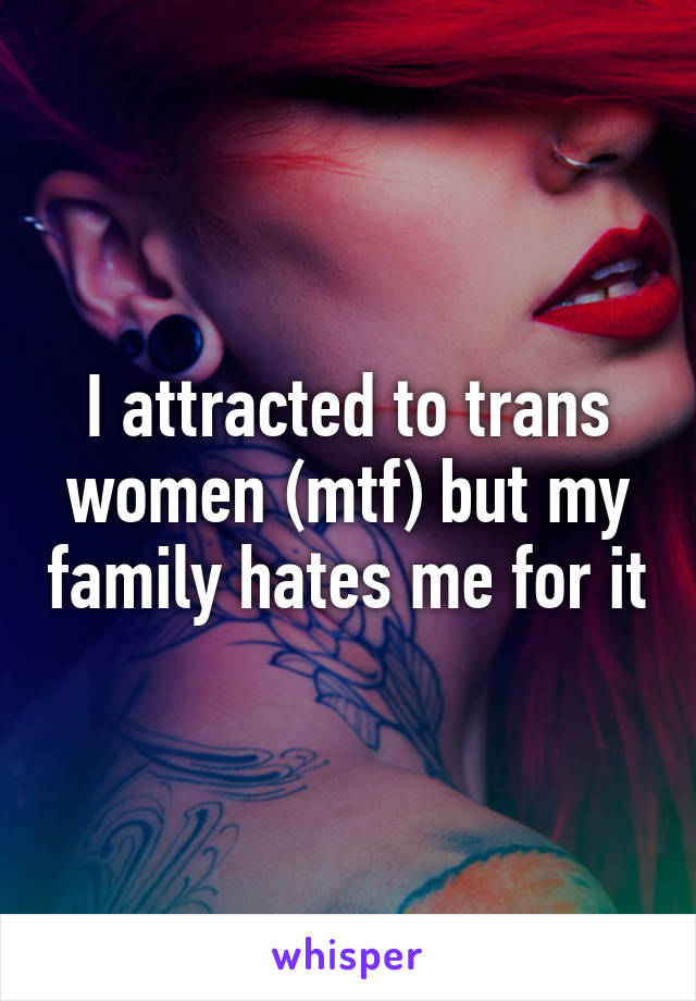 I attracted to trans women (mtf) but my family hates me for it