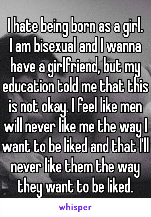 I hate being born as a girl.
I am bisexual and I wanna have a girlfriend, but my education told me that this is not okay. I feel like men will never like me the way I want to be liked and that I'll never like them the way they want to be liked.