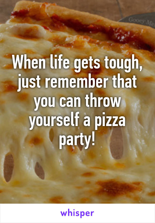 When life gets tough, just remember that you can throw yourself a pizza party!
