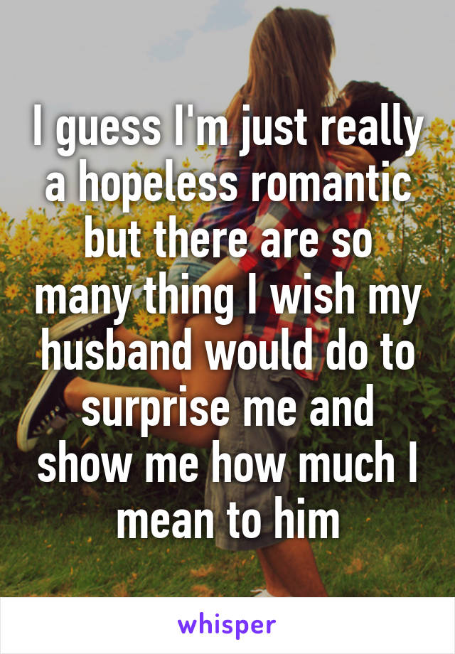 I guess I'm just really a hopeless romantic but there are so many thing I wish my husband would do to surprise me and show me how much I mean to him