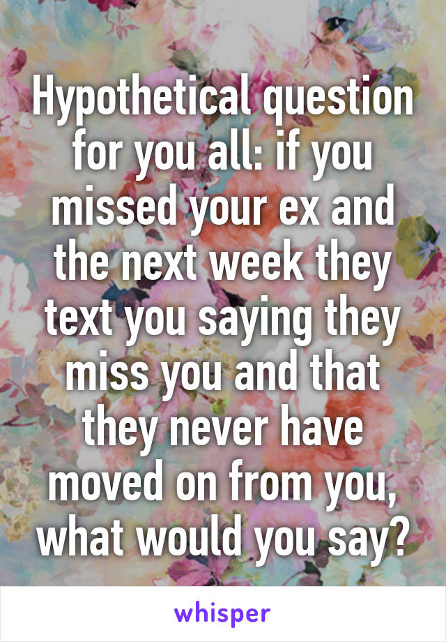 Hypothetical question for you all: if you missed your ex and the next week they text you saying they miss you and that they never have moved on from you, what would you say?