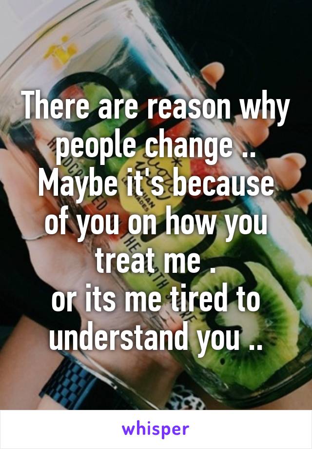 There are reason why people change ..
Maybe it's because of you on how you treat me .
or its me tired to understand you ..