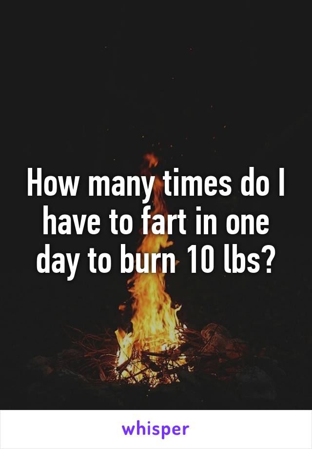 How many times do I have to fart in one day to burn 10 lbs?