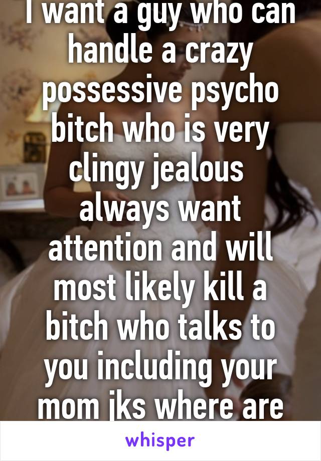 I want a guy who can handle a crazy possessive psycho bitch who is very clingy jealous  always want attention and will most likely kill a bitch who talks to you including your mom jks where are you 