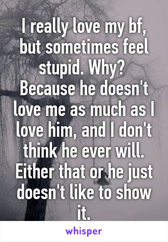 I really love my bf, but sometimes feel stupid. Why?  Because he doesn't love me as much as I love him, and I don't think he ever will. Either that or he just doesn't like to show it.