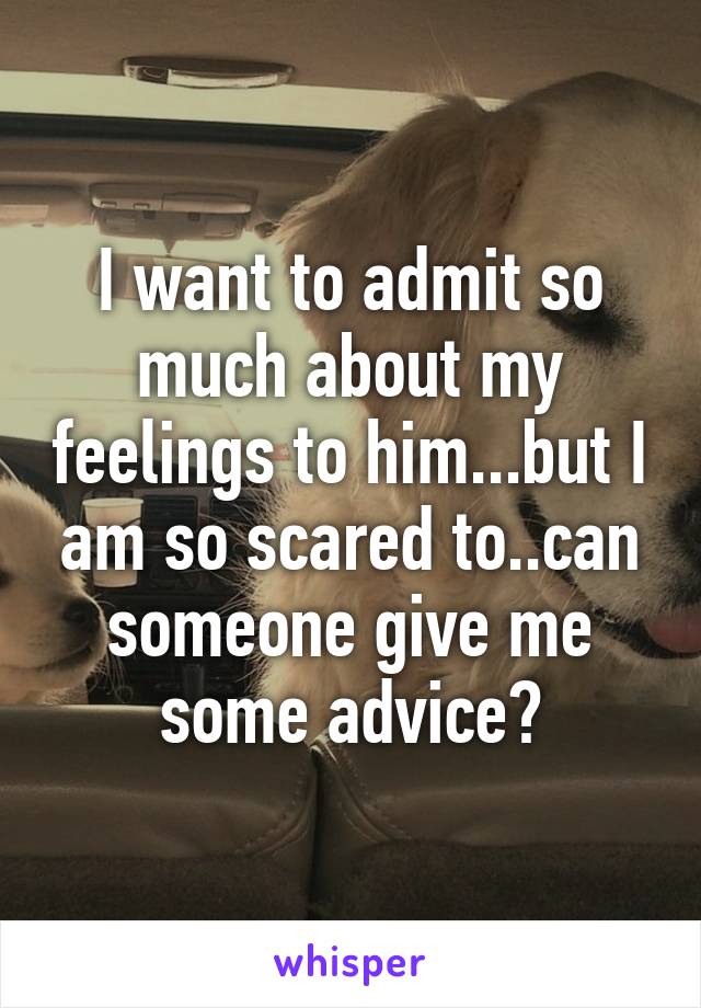 I want to admit so much about my feelings to him...but I am so scared to..can someone give me some advice?