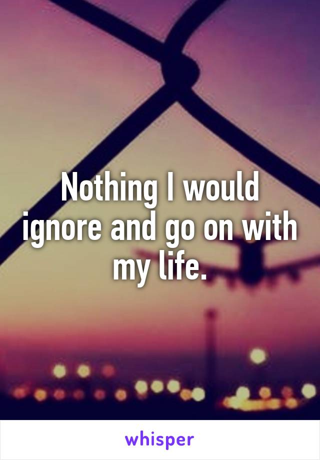 Nothing I would ignore and go on with my life.