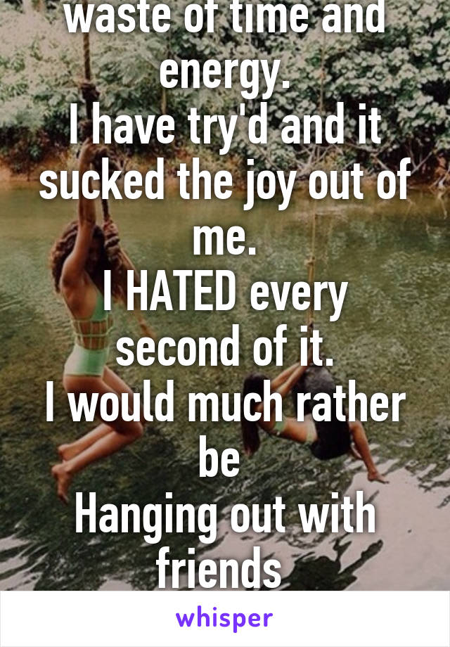 To me relations are a waste of time and energy.
I have try'd and it sucked the joy out of me.
I HATED every second of it.
I would much rather be 
Hanging out with friends 
Then messing around with a guy 