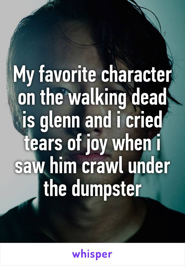 My favorite character on the walking dead is glenn and i cried tears of joy when i saw him crawl under the dumpster