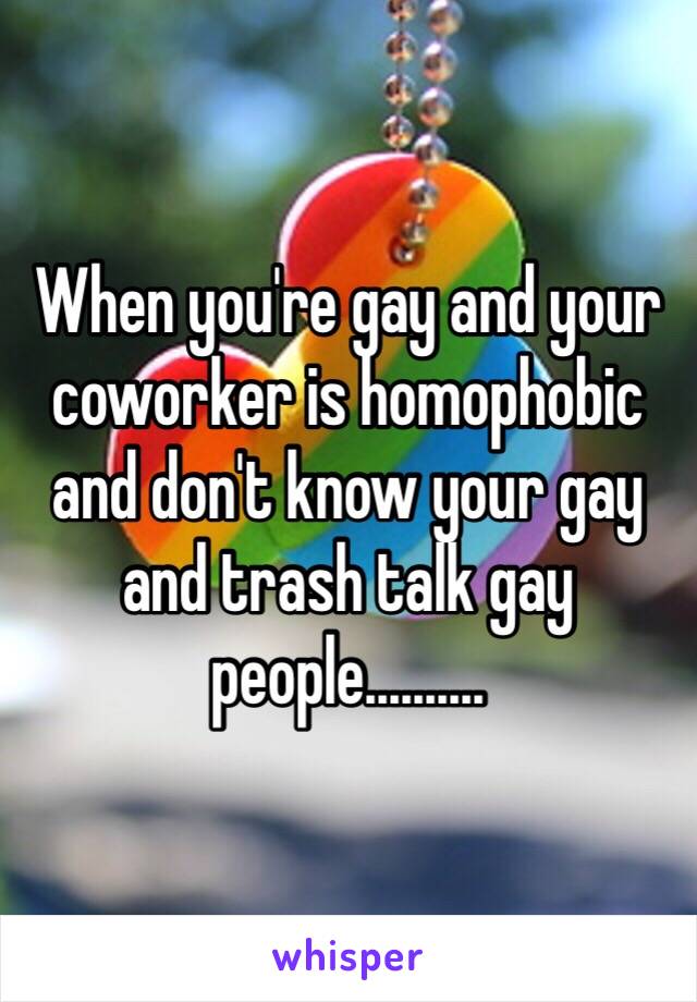 When you're gay and your coworker is homophobic and don't know your gay and trash talk gay people..........