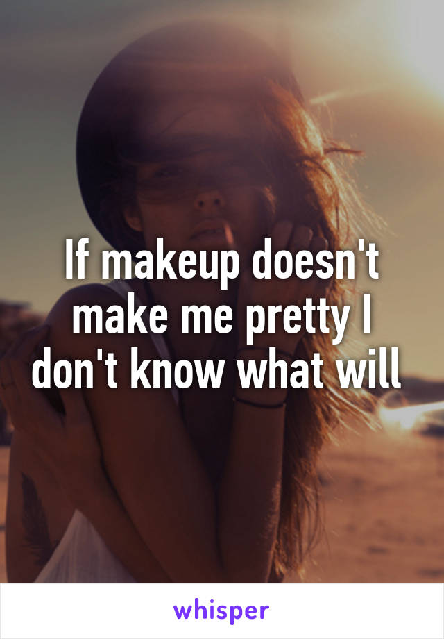 If makeup doesn't make me pretty I don't know what will 