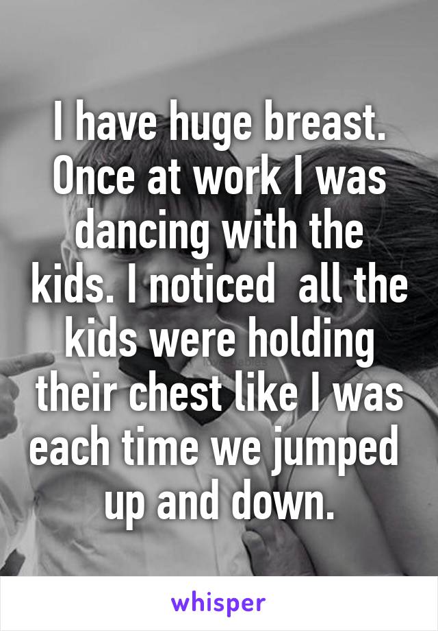 I have huge breast. Once at work I was dancing with the kids. I noticed  all the kids were holding their chest like I was each time we jumped  up and down.