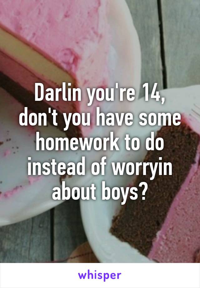 Darlin you're 14, don't you have some homework to do instead of worryin about boys?