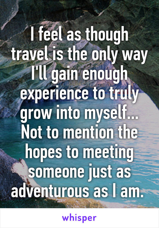 I feel as though travel is the only way I'll gain enough experience to truly grow into myself... Not to mention the hopes to meeting someone just as adventurous as I am. 