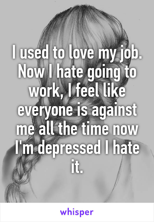 I used to love my job. Now I hate going to work, I feel like everyone is against me all the time now I'm depressed I hate it.