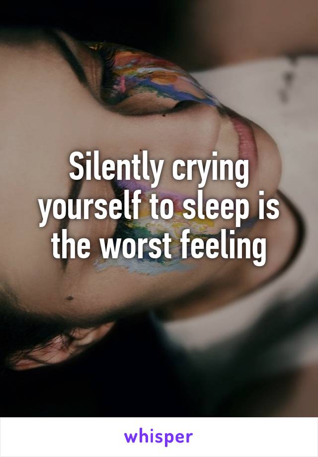 Silently crying yourself to sleep is the worst feeling
