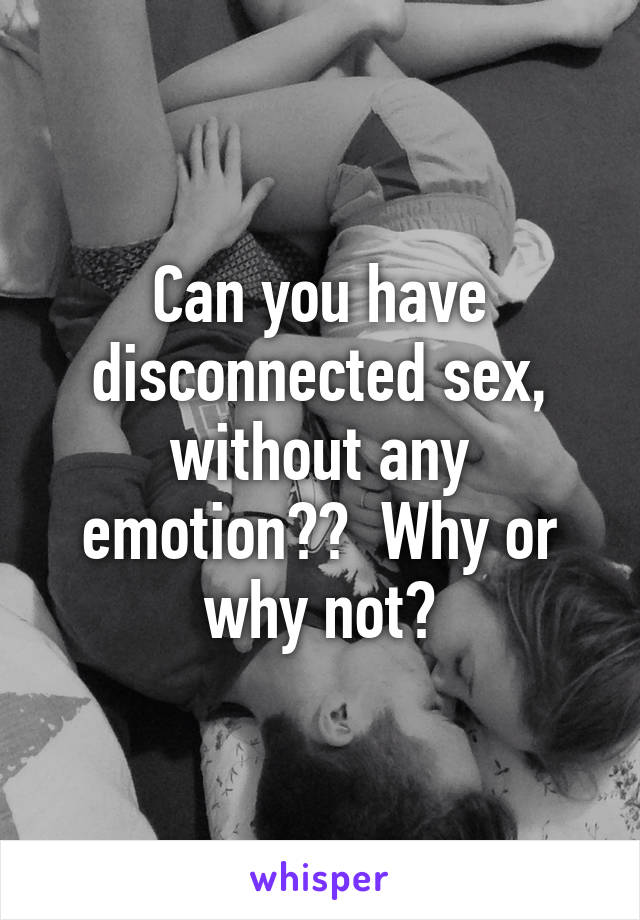 Can you have disconnected sex, without any emotion??  Why or why not?