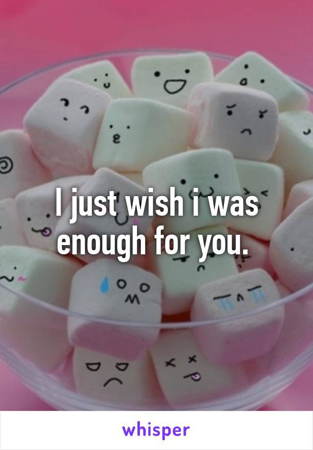 I just wish i was enough for you. 