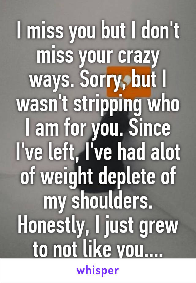 I miss you but I don't miss your crazy ways. Sorry, but I wasn't stripping who I am for you. Since I've left, I've had alot of weight deplete of my shoulders. Honestly, I just grew to not like you....