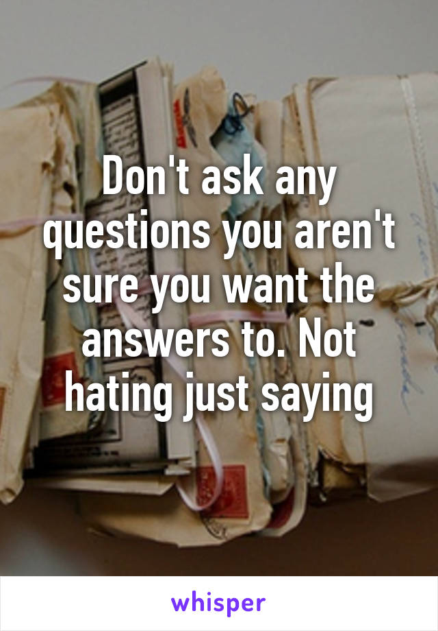 Don't ask any questions you aren't sure you want the answers to. Not hating just saying
