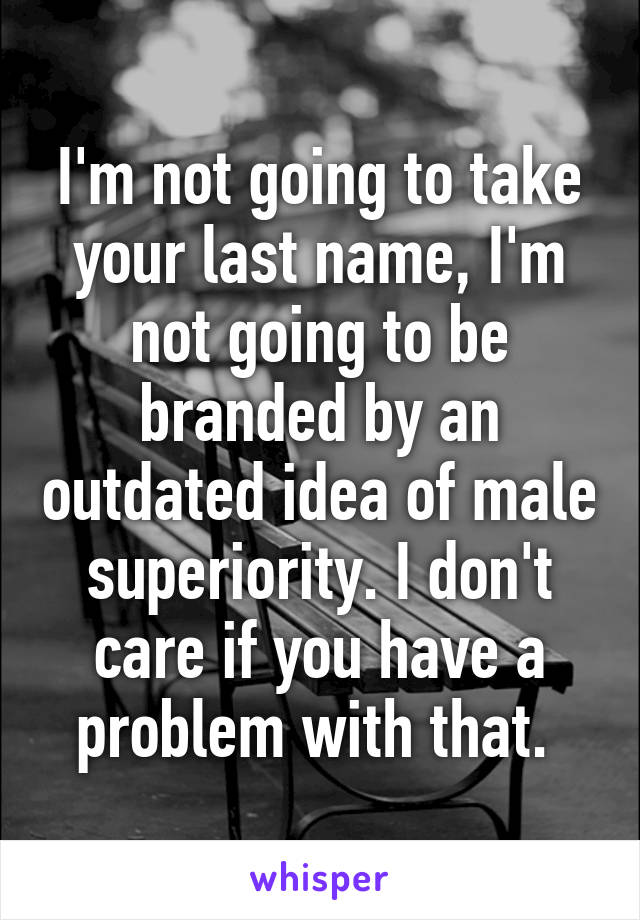 I'm not going to take your last name, I'm not going to be branded by an outdated idea of male superiority. I don't care if you have a problem with that. 