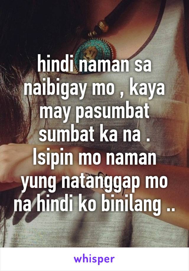 hindi naman sa naibigay mo , kaya may pasumbat sumbat ka na .
Isipin mo naman yung natanggap mo na hindi ko binilang ..