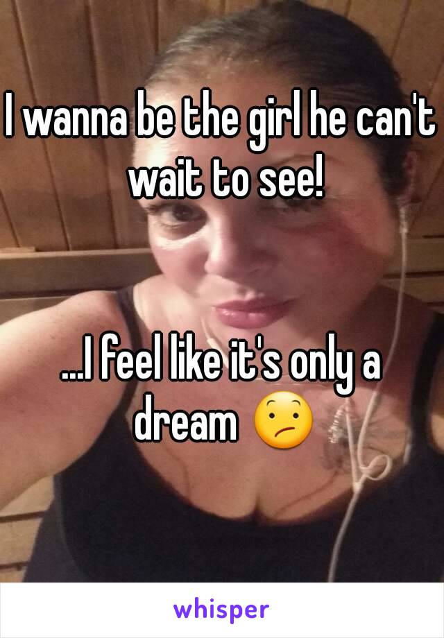 I wanna be the girl he can't wait to see!


...I feel like it's only a dream 😕

