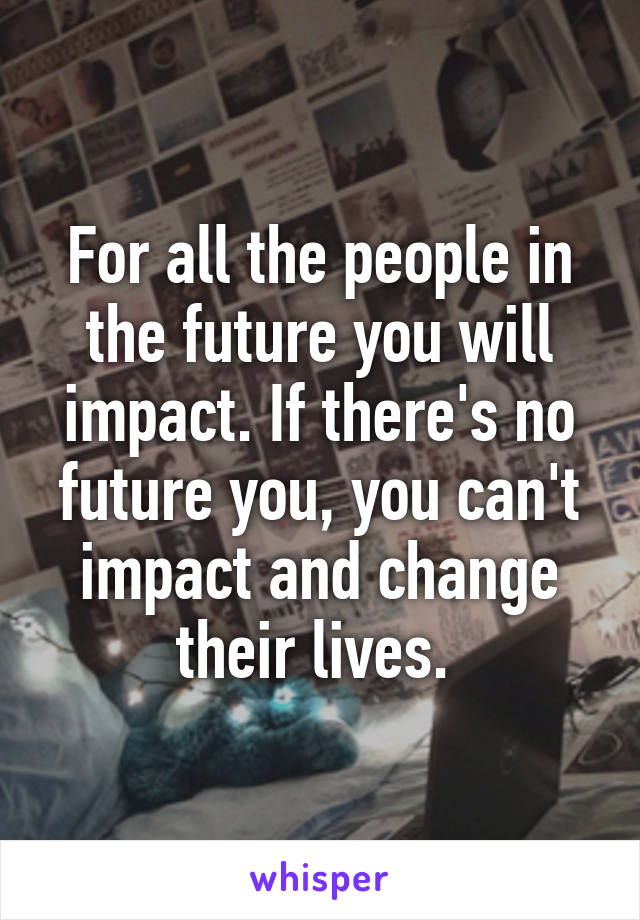 For all the people in the future you will impact. If there's no future you, you can't impact and change their lives. 