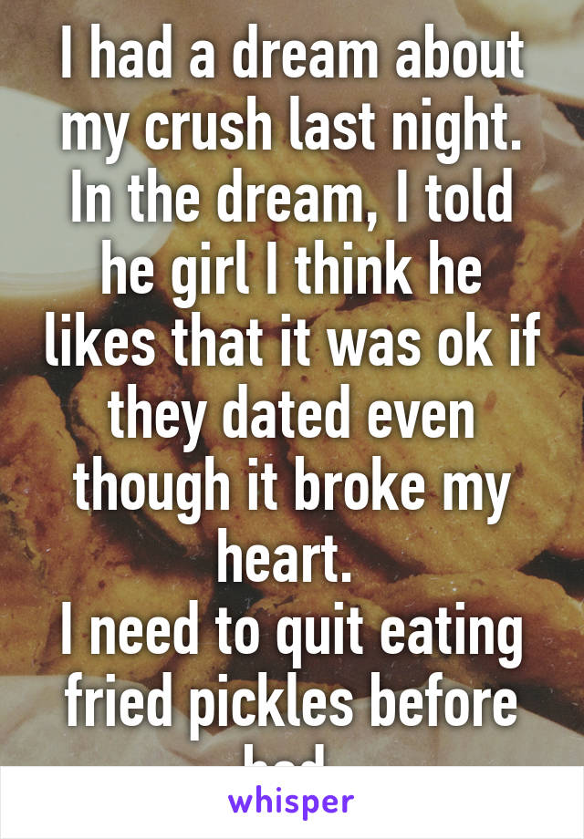 I had a dream about my crush last night.
In the dream, I told he girl I think he likes that it was ok if they dated even though it broke my heart. 
I need to quit eating fried pickles before bed.