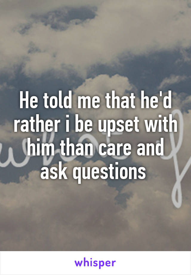 He told me that he'd rather i be upset with him than care and ask questions 