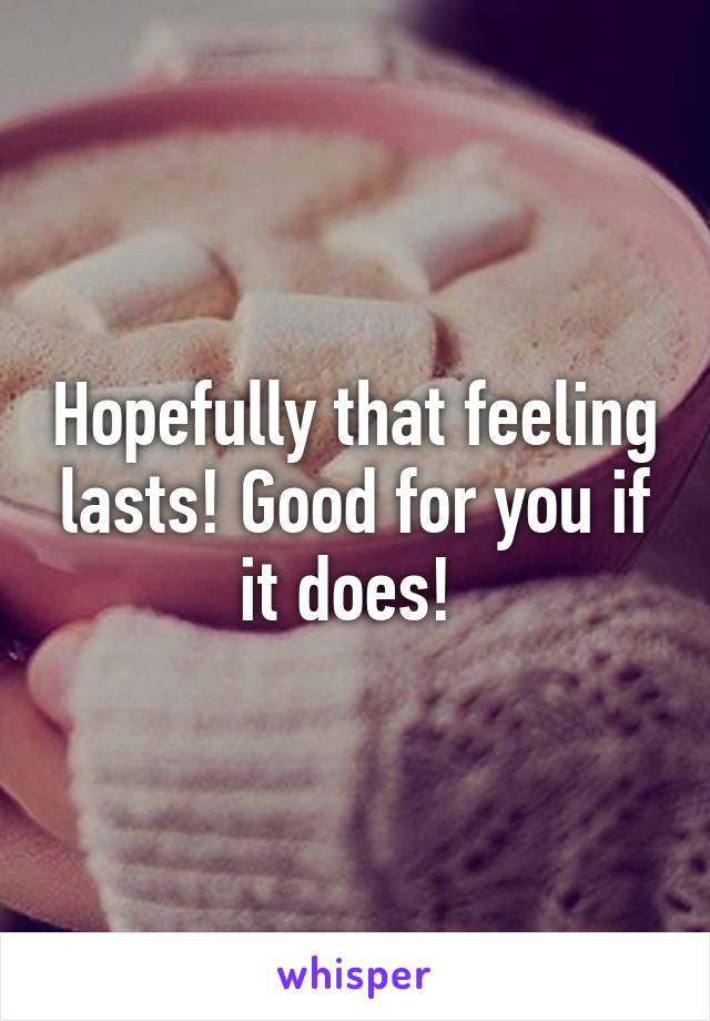 Hopefully that feeling lasts! Good for you if it does! 