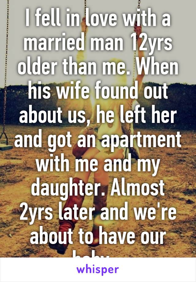 I fell in love with a married man 12yrs older than me. When his wife found out about us, he left her and got an apartment with me and my daughter. Almost 2yrs later and we're about to have our baby...