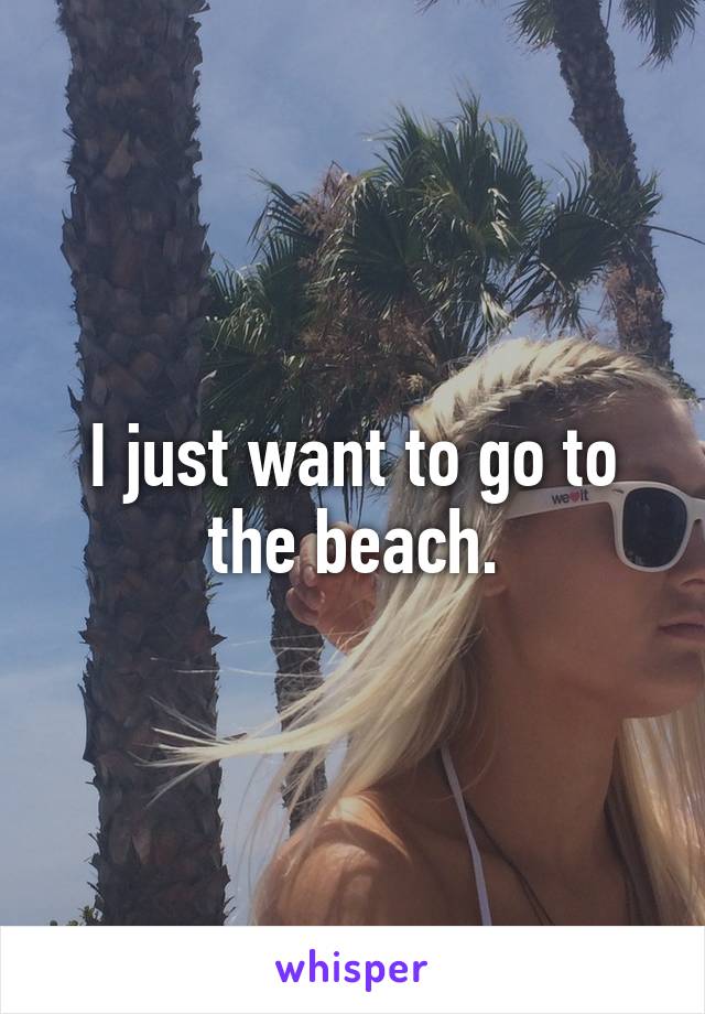 I just want to go to the beach.