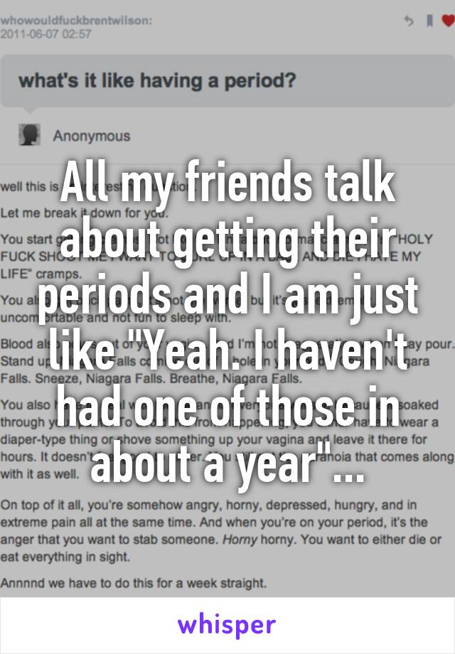 All my friends talk about getting their periods and I am just like "Yeah. I haven't had one of those in about a year"...