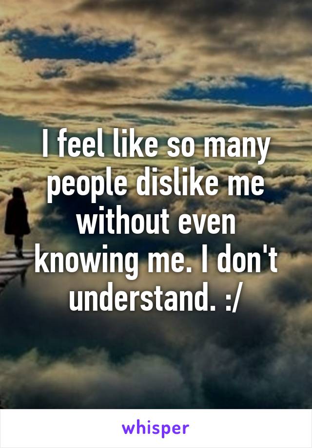 I feel like so many people dislike me without even knowing me. I don't understand. :/