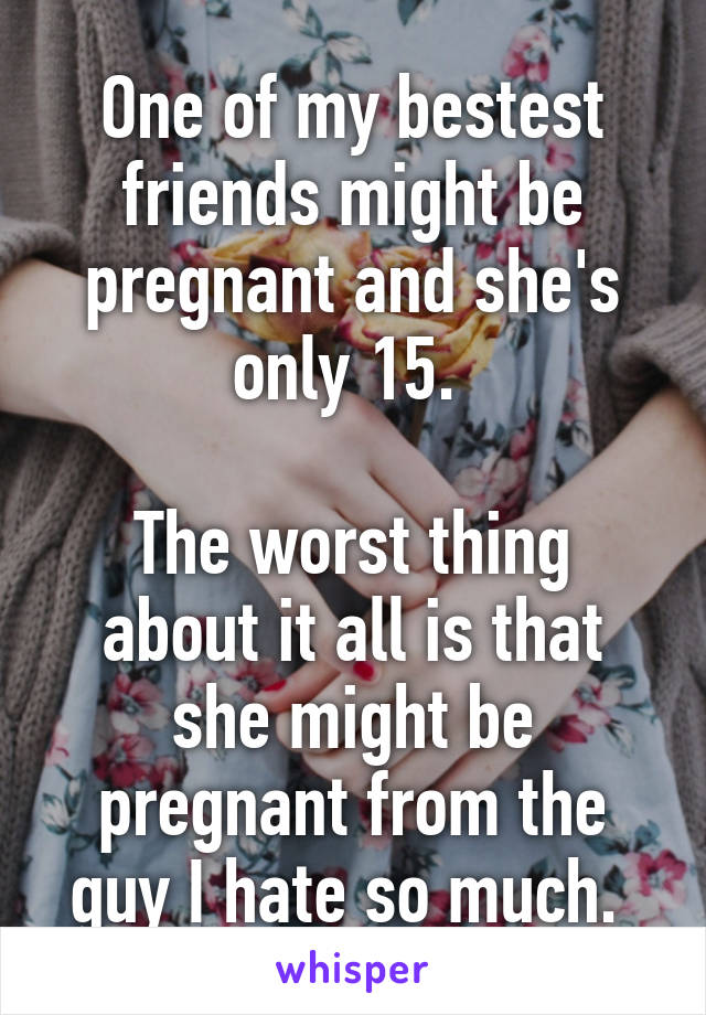 One of my bestest friends might be pregnant and she's only 15. 

The worst thing about it all is that she might be pregnant from the guy I hate so much. 