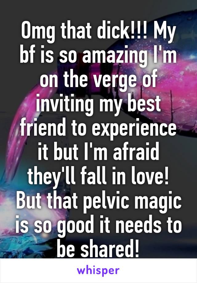 Omg that dick!!! My bf is so amazing I'm on the verge of inviting my best friend to experience it but I'm afraid they'll fall in love! But that pelvic magic is so good it needs to be shared!