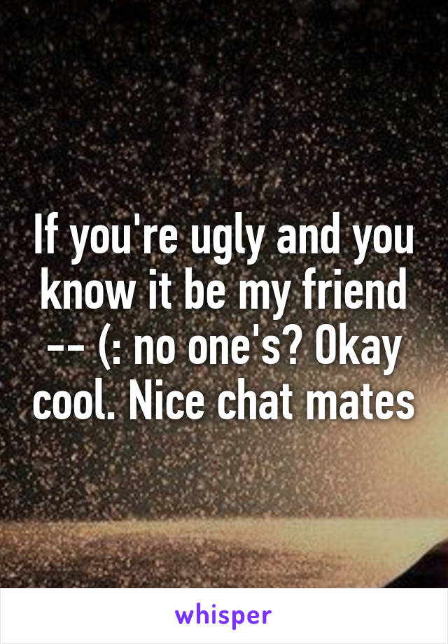 If you're ugly and you know it be my friend -- (: no one's? Okay cool. Nice chat mates