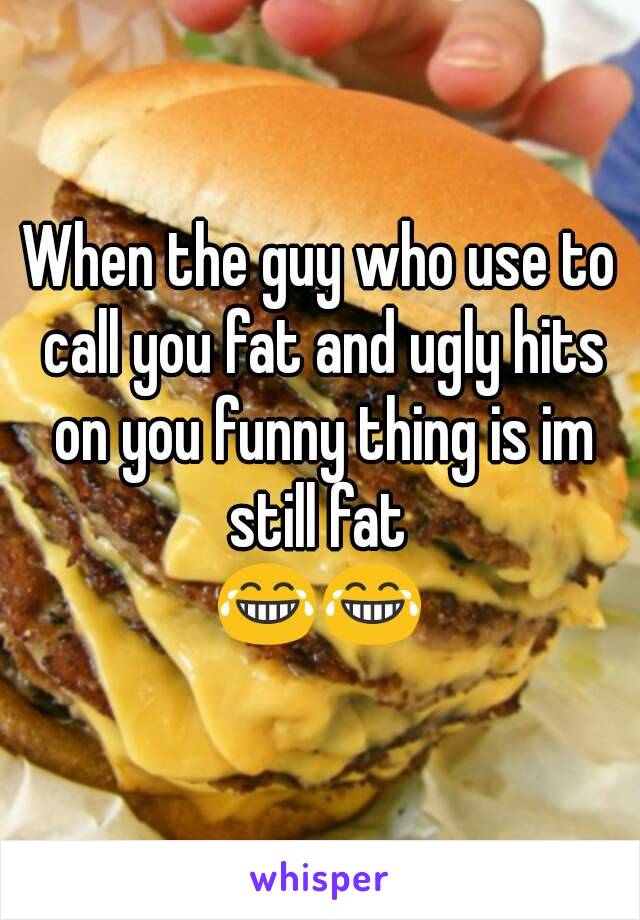 When the guy who use to call you fat and ugly hits on you funny thing is im still fat 
😂😂