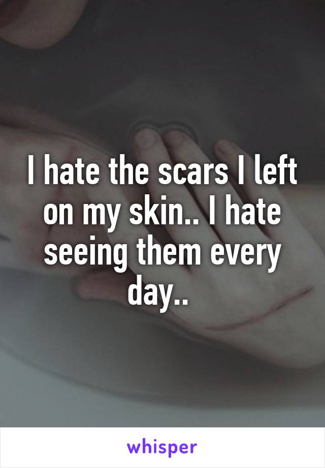 I hate the scars I left on my skin.. I hate seeing them every day.. 