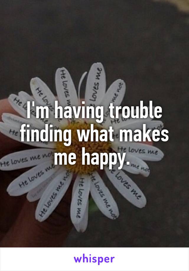 I'm having trouble finding what makes me happy. 