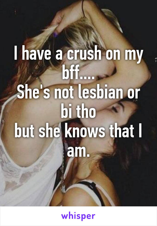 I have a crush on my bff....
She's not lesbian or bi tho
but she knows that I am.
