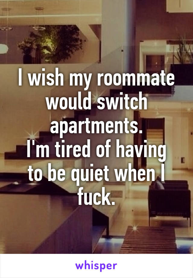 I wish my roommate would switch apartments.
I'm tired of having to be quiet when I fuck.