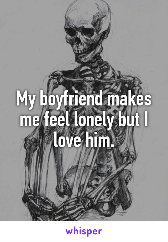 My boyfriend makes me feel lonely but I love him.