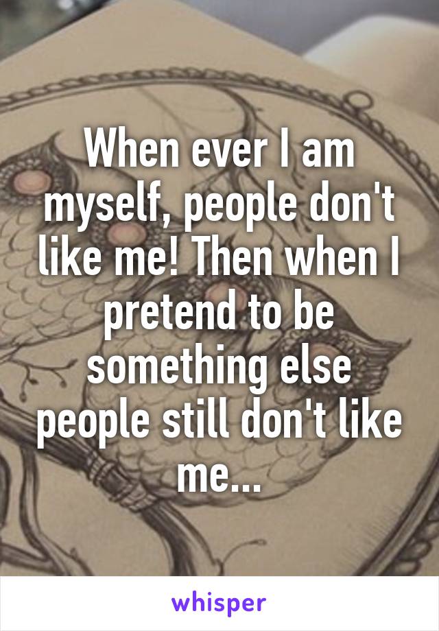 When ever I am myself, people don't like me! Then when I pretend to be something else people still don't like me...