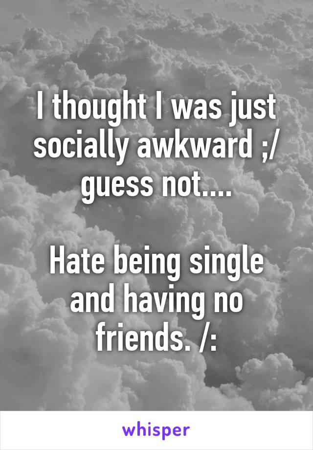 I thought I was just socially awkward ;/ guess not....

Hate being single and having no friends. /: