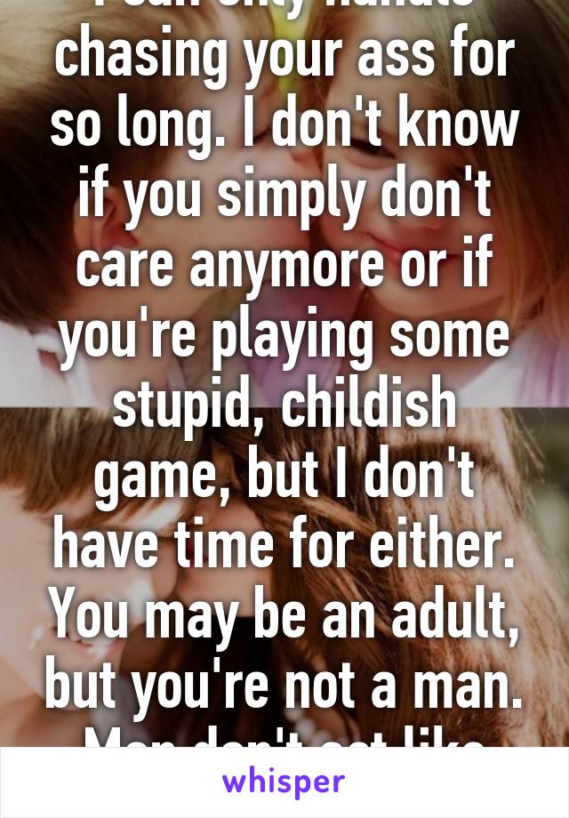 I can only handle chasing your ass for so long. I don't know if you simply don't care anymore or if you're playing some stupid, childish game, but I don't have time for either. You may be an adult, but you're not a man. Men don't act like rude kids.