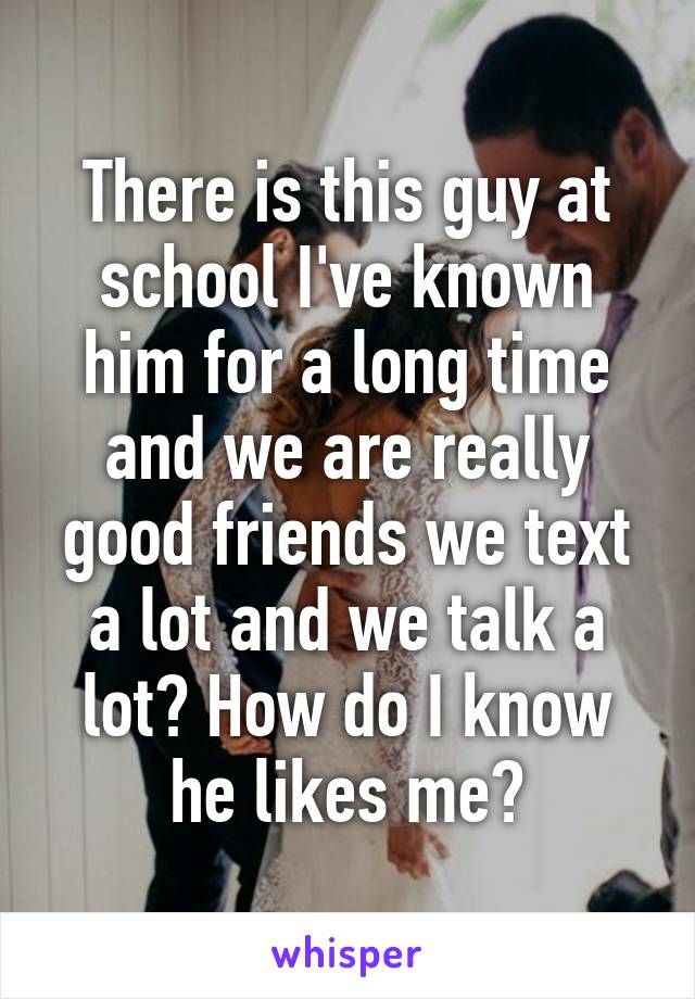 There is this guy at school I've known him for a long time and we are really good friends we text a lot and we talk a lot? How do I know he likes me?