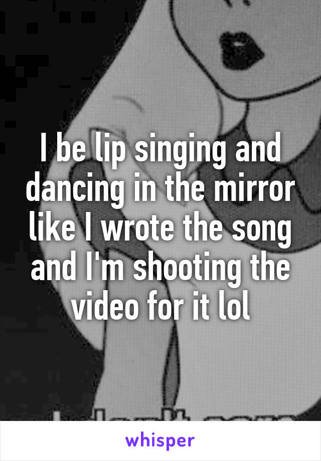 I be lip singing and dancing in the mirror like I wrote the song and I'm shooting the video for it lol